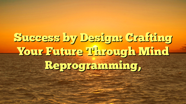 Success by Design: Crafting Your Future Through Mind Reprogramming,